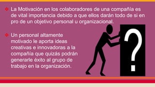 ❖ La Motivación en los colaboradores de una compañía es
de vital importancia debido a que ellos darán todo de si en
pro de un objetivo personal u organizacional.
❖ Un personal altamente
motivado le aporta ideas
creativas e innovadoras a la
compañía que quizás podrán
generarle éxito al grupo de
trabajo en la organización.
 