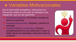 ● Variables Motivacionales:
Son la dual índole energética y direccional con
frecuencia unidas en una sola; se distinguen tres
categorías, que son las siguientes:
❖ Variables Energéticas: Su función consiste en
activar la conducta.
❖ Variables Direccionales: Regulan y orientan la
actividad.
❖ Variables Mixtas (o vectoriales): Incluyen
simultáneamente las dos anteriores y crean un
doble efecto de intensidad y dirección sobre la
conducta.
 