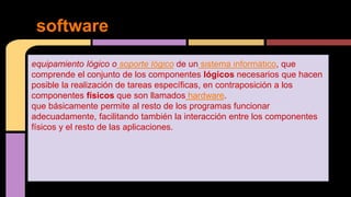 equipamiento lógico o soporte lógico de un sistema informático, que
comprende el conjunto de los componentes lógicos necesarios que hacen
posible la realización de tareas específicas, en contraposición a los
componentes físicos que son llamados hardware.
que básicamente permite al resto de los programas funcionar
adecuadamente, facilitando también la interacción entre los componentes
físicos y el resto de las aplicaciones.
software
 