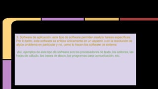 3. Software de aplicación: este tipo de software permiten realizar tareas específicas.
Por lo tanto, este software se enfoca únicamente en un aspecto o en la resolución de
algún problema en particular y no, como lo hacen los software de sistema
Así, ejemplos de este tipo de software son los procesadores de texto, los editores, las
hojas de cálculo, las bases de datos, los programas para comunicación, etc.
 