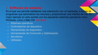 1. Software de sistema:
Es el que nos permite establecer una interacción con un hardware, a través de
programas que administran los recursos y proporcionan una interfaz de uso. El
mejor ejemplo en este sentido son los populares sistemas operativos como
Windows, Linux o Mac OS. Ejemplos:
● Sistemas operativos
● Controladores de dispositivo
● Herramientas de diagnóstico
● Herramientas de Corrección y Optimización
● Servidores
● Utilidades
 