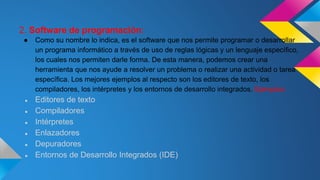 2. Software de programación:
● Como su nombre lo indica, es el software que nos permite programar o desarrollar
un programa informático a través de uso de reglas lógicas y un lenguaje específico,
los cuales nos permiten darle forma. De esta manera, podemos crear una
herramienta que nos ayude a resolver un problema o realizar una actividad o tarea
específica. Los mejores ejemplos al respecto son los editores de texto, los
compiladores, los intérpretes y los entornos de desarrollo integrados. Ejemplos:
● Editores de texto
● Compiladores
● Intérpretes
● Enlazadores
● Depuradores
● Entornos de Desarrollo Integrados (IDE)
 