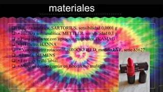 ❏ Balanza analítica. SARTORIUS, sensibilidad 0,0001 g
❏ • Balanza semianalítica. METTLER, sensibilidad 0,1 g
❏ • Plato calefactor con agitación magnética. IKAMAG
❏ • pH metro. HANNA
❏ • Viscosímetro rotacional. BROOKFIELD, modelo LVF, serie 85627
❏ • Estufa. SIEMENS
❏ • Envases brillo labial
❏ • Material de uso común en laboratorio analítico.
materiales
 