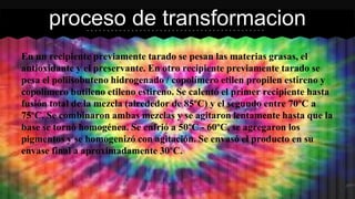 En un recipiente previamente tarado se pesan las materias grasas, el
antioxidante y el preservante. En otro recipiente previamente tarado se
pesa el poliisobuteno hidrogenado / copolímero etilen propilen estireno y
copolímero butileno etileno estireno. Se calentó el primer recipiente hasta
fusión total de la mezcla (alrededor de 85ºC) y el segundo entre 70ºC a
75ºC. Se combinaron ambas mezclas y se agitaron lentamente hasta que la
base se tornó homogénea. Se enfrió a 50ºC - 60ºC, se agregaron los
pigmentos y se homogenizó con agitación. Se envasó el producto en su
envase final a aproximadamente 30ºC.
proceso de transformacion
 