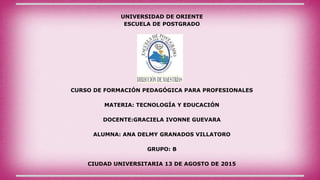 UNIVERSIDAD DE ORIENTE
ESCUELA DE POSTGRADO
CURSO DE FORMACIÓN PEDAGÓGICA PARA PROFESIONALES
MATERIA: TECNOLOGÍA Y EDUCACIÓN
DOCENTE:GRACIELA IVONNE GUEVARA
ALUMNA: ANA DELMY GRANADOS VILLATORO
GRUPO: B
CIUDAD UNIVERSITARIA 13 DE AGOSTO DE 2015
 
