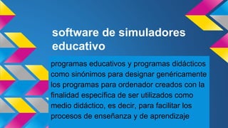 software de simuladores
educativo
programas educativos y programas didácticos
como sinónimos para designar genéricamente
los programas para ordenador creados con la
finalidad específica de ser utilizados como
medio didáctico, es decir, para facilitar los
procesos de enseñanza y de aprendizaje
 