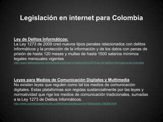 Legislación en internet para Colombia
Ley de Delitos Informáticos:
La Ley 1273 de 2009 creó nuevos tipos penales relacionados con delitos
informáticos y la protección de la información y de los datos con penas de
prisión de hasta 120 meses y multas de hasta 1500 salarios mínimos
legales mensuales vigentes
http://www.deltaasesores.com/articulos/autores-invitados/otros/3576-ley-de-delitos-informaticos-en-colombia
Leyes para Medios de Comunicación Digitales y Multimedia
No existen leyes que regulen como tal los medios de comunicación
digitales. Estas plataformas son regidas sustancialmente por las leyes y
normatividad que rige los medios de comunicación tradicionales, sumadas
a la Ley 1273 de Delitos Informáticos.
http://www.colombiaaprende.edu.co/html/estudiantesuperior/1608/article-156304.html
 