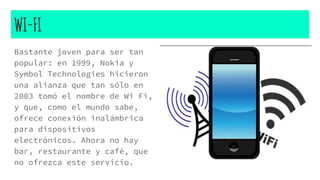 WI-FI
Bastante joven para ser tan
popular: en 1999, Nokia y
Symbol Technologies hicieron
una alianza que tan sólo en
2003 tomó el nombre de Wi Fi,
y que, como el mundo sabe,
ofrece conexión inalámbrica
para dispositivos
electrónicos. Ahora no hay
bar, restaurante y café, que
no ofrezca este servicio.
 