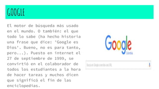 GOOGLE
El motor de búsqueda más usado
en el mundo. O también: el que
todo lo sabe (ha hecho historia
una frase que dice: 'Google es
Dios'. Bueno, no es para tanto,
pero...). Puesto en internet el
27 de septiembre de 1999, se
convirtió en el colaborador de
todos los estudiantes a la hora
de hacer tareas y muchos dicen
que significó el fin de las
enciclopedias.
 
