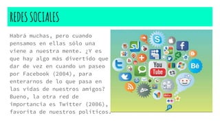 REDESSOCIALES
Habrá muchas, pero cuando
pensamos en ellas sólo una
viene a nuestra mente. ¿Y es
que hay algo más divertido que
dar de vez en cuando un paseo
por Facebook (2004), para
enterarnos de lo que pasa en
las vidas de nuestros amigos?
Bueno, la otra red de
importancia es Twitter (2006),
favorita de nuestros políticos.
 
