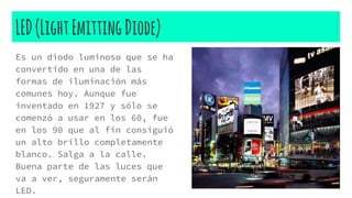 LED(LightEmittingDiode)
Es un diodo luminoso que se ha
convertido en una de las
formas de iluminación más
comunes hoy. Aunque fue
inventado en 1927 y sólo se
comenzó a usar en los 60, fue
en los 90 que al fin consiguió
un alto brillo completamente
blanco. Salga a la calle.
Buena parte de las luces que
va a ver, seguramente serán
LED.
 