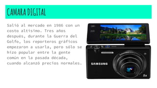 CAMARADIGITAL
Salió al mercado en 1986 con un
costo altísimo. Tres años
después, durante la Guerra del
Golfo, los reporteros gráficos
empezaron a usarla, pero sólo se
hizo popular entre la gente
común en la pasada década,
cuando alcanzó precios normales.
 