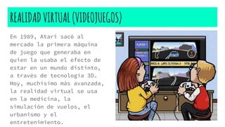 REALIDADVIRTUAL(VIDEOJUEGOS)
En 1989, Atari sacó al
mercado la primera máquina
de juego que generaba en
quien la usaba el efecto de
estar en un mundo distinto,
a través de tecnología 3D.
Hoy, muchísimo más avanzada,
la realidad virtual se usa
en la medicina, la
simulación de vuelos, el
urbanismo y el
entretenimiento.
 