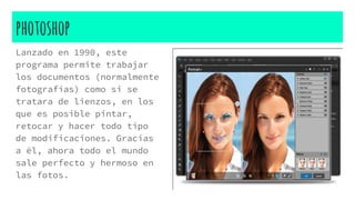 photoshop
Lanzado en 1990, este
programa permite trabajar
los documentos (normalmente
fotografías) como si se
tratara de lienzos, en los
que es posible pintar,
retocar y hacer todo tipo
de modificaciones. Gracias
a él, ahora todo el mundo
sale perfecto y hermoso en
las fotos.
 