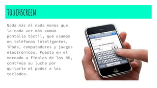 touchscreen
Nada más ni nada menos que
la cada vez más común
pantalla táctil, que usamos
en teléfonos inteligentes,
iPods, computadores y juegos
electrónicos. Puesta en el
mercado a finales de los 80,
continúa su lucha por
quitarle el poder a los
teclados.
 