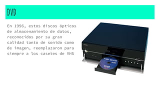 DVD
En 1996, estos discos ópticos
de almacenamiento de datos,
reconocidos por su gran
calidad tanto de sonido como
de imagen, reemplazaron para
siempre a los casetes de VHS
 
