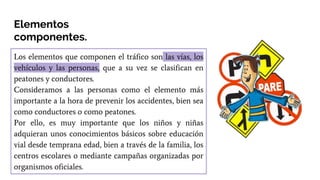 Los elementos que componen el tráfico son las vías, los
vehículos y las personas, que a su vez se clasifican en
peatones y conductores.
Consideramos a las personas como el elemento más
importante a la hora de prevenir los accidentes, bien sea
como conductores o como peatones.
Por ello, es muy importante que los niños y niñas
adquieran unos conocimientos básicos sobre educación
vial desde temprana edad, bien a través de la familia, los
centros escolares o mediante campañas organizadas por
organismos oficiales.
Elementos
componentes.
 