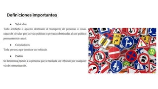 Definiciones importantes
● Vehículos:
Todo artefacto o aparato destinado al transporte de personas o cosas,
capaz de circular por las vías públicas o privadas destinadas al uso público
permanente o casual.
● Conductores:
Toda persona que conduce un vehículo.
● Peatón
Se denomina peatón a la persona que se traslada sin vehículo por cualquier
vía de comunicación.
 