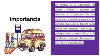 Importancia
Su objetivo es la adquisición de
valores , hábitos y actitudes que
permitan a las personas dar una
respuesta responsable y segura en las
distintas situaciones de transito en las
que se ven inmensas Nos ayuda a
proteger nuestra propia vida y el de
los demás Conocer las normas y
tener buena infraestructura
 
