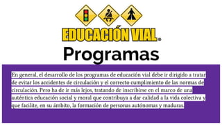 Programas
En general, el desarrollo de los programas de educación vial debe ir dirigido a tratar
de evitar los accidentes de circulación y el correcto cumplimiento de las normas de
circulación. Pero ha de ir más lejos, tratando de inscribirse en el marco de una
auténtica educación social y moral que contribuya a dar calidad a la vida colectiva y
que facilite, en su ámbito, la formación de personas autónomas y maduras.
 