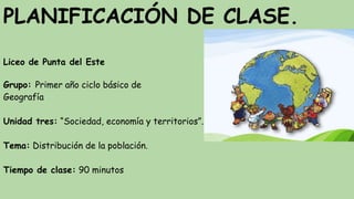 PLANIFICACIÓN DE CLASE.
Liceo de Punta del Este
Grupo: Primer año ciclo básico de
Geografía
Unidad tres: “Sociedad, economía y territorios”.
Tema: Distribución de la población.
Tiempo de clase: 90 minutos
 