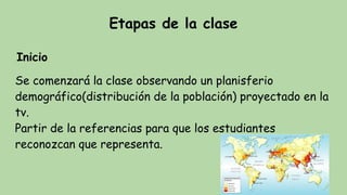Etapas de la clase
Inicio
Se comenzará la clase observando un planisferio
demográfico(distribución de la población) proyectado en la
tv.
Partir de la referencias para que los estudiantes
reconozcan que representa.
 