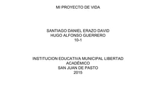 MI PROYECTO DE VIDA
SANTIAGO DANIEL ERAZO DAVID
HUGO ALFONSO GUERRERO
10-1
INSTITUCION EDUCATIVA MUNICIPAL LIBERTAD
ACADÉMICO
SAN JUAN DE PASTO
2015
 