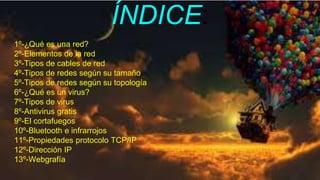 ÍNDICE:
1º-¿Qué es una red?
2º-Elementos de la red
3º-Tipos de cables de red
4º-Tipos de redes según su tamaño
5º-Tipos de redes según su topología
6º-¿Qué es un virus?
7º-Tipos de virus
8º-Antivirus gratis
9º-El cortafuegos
10º-Bluetooth e infrarrojos
11º-Propiedades protocolo TCP/IP
12º-Dirección IP
13º-Webgrafía
 