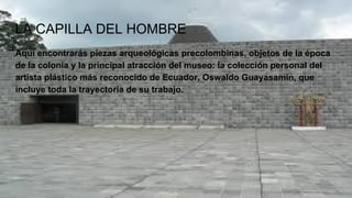 LA CAPILLA DEL HOMBRE
Aquí encontrarás piezas arqueológicas precolombinas, objetos de la época
de la colonia y la principal atracción del museo: la colección personal del
artista plástico más reconocido de Ecuador, Oswaldo Guayasamín, que
incluye toda la trayectoria de su trabajo.
 