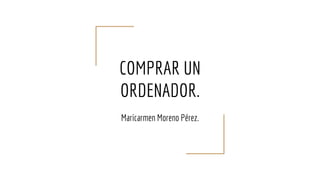 COMPRAR UN
ORDENADOR.
Maricarmen Moreno Pérez.
 