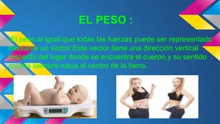 EL PESO :
-El peso,al igual que todas las fuerzas puede ser representado
mediante un vector.Este vector tiene una dirección vertical
respecto del lugar donde se encuentra el cuerpo,y su sentido
apunta siempre hacia el centro de la tierra.
 