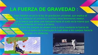 LA FUERZA DE GRAVEDAD :
-En 1687, isaac Newton enuncio la ley de gravitacion universal, que explica el
movimiento de los astros en el universo y muchos otros fenomenos newton
comprobo que la fuerza que atrae una manzana hacia el suelo es la misma que
mantiene a la luna orbitando en torno a la tierra.
Segun esta ley, todos los cuerpos se atraen unos a otros mediante la fuerza de
gravedad apunta hacia al centro de la tierra,por lo cual atrae a los cuerpos hacia la
superficie terrestre y actúan a la distancia.
 