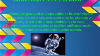 GRAVEDAD EN EL ESPACIO
:
-La fuerza de gravedad es responsable de los movimientos
que se observan en el universo como el de los planetas en
torno al sol y la órbita de la luna alrededor de la tierra.
También permite que cientos de satélites artificiales están,
en este mismo momento,orbitando nuestro planeta.
 