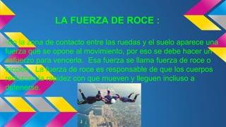 LA FUERZA DE ROCE :
-En la zona de contacto entre las ruedas y el suelo aparece una
fuerza que se opone al movimiento, por eso se debe hacer un
esfuerzo para vencerla. Esa fuerza se llama fuerza de roce o
friccion. La fuerza de roce es responsable de que los cuerpos
reduzcan la rapidez con que mueven y lleguen incliuso a
detenerse.
 