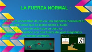 LA FUERZA NORMAL :
-Cuando te encuentras de pie en una superficie horizontal tu
peso es una fuerza que se ejerce sobre el suelo.
Esto se debe a que en este caso su peso se
encuentra en equilibrio con otra fuerza de igual magnitud y
direccion pero en sentido contrario.
 