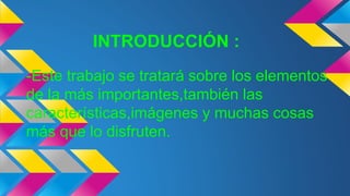 INTRODUCCIÓN :
-Este trabajo se tratará sobre los elementos
de la más importantes,también las
características,imágenes y muchas cosas
más que lo disfruten.
 
