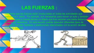 LAS FUERZAS :
-Sabemos que las fuerzas están involucradas en todas las actividades que
realizamos a diario. Por ejemplo, son necesarias para mover un auto y también
están presente s cuando lanzas un objeto que tras recorrer una cierta distancia,
termina por detenerse. En esta lección podrás descubrir diferentes tipos de
fuerzas y formular hipótesis y predicciones relacionadas con la acción de ellas
sobre los cuerpos.
 