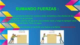 SUMANDO FUERZAS :
-De manera constante,todos los cuerpos están sometidos a los efectos de las
fuerzas, aunque no se perciban.
Si colocas 30 cm cúbicos de agua en una probeta vacía y luego le agregan otros
40 cm en tu probeta habrá 70cm de agua.
La suma de 2 o más fuerzas es también una fuerza y se llama fuerza resultante.
 