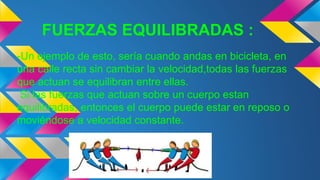 FUERZAS EQUILIBRADAS :
-Un ejemplo de esto, sería cuando andas en bicicleta, en
una calle recta sin cambiar la velocidad,todas las fuerzas
que actuan se equilibran entre ellas.
Si las fuerzas que actuan sobre un cuerpo estan
equilibradas, entonces el cuerpo puede estar en reposo o
moviéndose a velocidad constante.
 