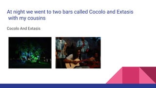 At night we went to two bars called Cocolo and Extasis
with my cousins
Cocolo And Extasis
 