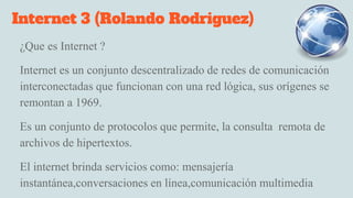 Internet 3 (Rolando Rodriguez)
¿Que es Internet ?
Internet es un conjunto descentralizado de redes de comunicación
interconectadas que funcionan con una red lógica, sus orígenes se
remontan a 1969.
Es un conjunto de protocolos que permite, la consulta remota de
archivos de hipertextos.
El internet brinda servicios como: mensajería
instantánea,conversaciones en línea,comunicación multimedia
 