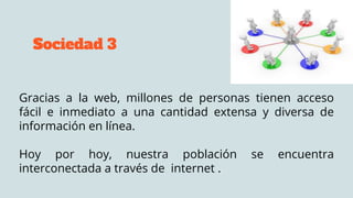 Sociedad 3
Gracias a la web, millones de personas tienen acceso
fácil e inmediato a una cantidad extensa y diversa de
información en línea.
Hoy por hoy, nuestra población se encuentra
interconectada a través de internet .
 