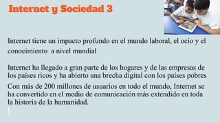 Internet y Sociedad 3
Internet tiene un impacto profundo en el mundo laboral, el ocio y el
conocimiento a nivel mundial
Internet ha llegado a gran parte de los hogares y de las empresas de
los países ricos y ha abierto una brecha digital con los países pobres
Con más de 200 millones de usuarios en todo el mundo, Internet se
ha convertido en el medio de comunicación más extendido en toda
la historia de la humanidad.
 