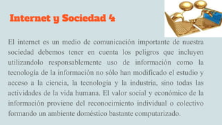 Internet y Sociedad 4
El internet es un medio de comunicación importante de nuestra
sociedad debemos tener en cuenta los peligros que incluyen
utilizandolo responsablemente uso de información como la
tecnología de la información no sólo han modificado el estudio y
acceso a la ciencia, la tecnología y la industria, sino todas las
actividades de la vida humana. El valor social y económico de la
información proviene del reconocimiento individual o colectivo
formando un ambiente doméstico bastante computarizado.
 