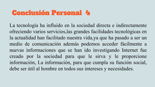 Conclusión Personal 4
La tecnología ha influido en la sociedad directa e indirectamente
ofreciendo varios servicios,las grandes facilidades tecnológicas en
la actualidad han facilitado nuestra vida,ya que ha pasado a ser un
medio de comunicación además podemos acceder fácilmente a
nuevas informaciones que se han ido investigando Internet fue
creado por la sociedad para que le sirva y le proporcione
información, La información, para que cumpla su función social,
debe ser útil al hombre en todos sus intereses y necesidades.
 