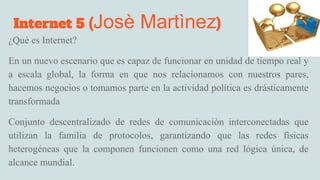 Internet 5 (Josè Martìnez)
¿Què es Internet?
En un nuevo escenario que es capaz de funcionar en unidad de tiempo real y
a escala global, la forma en que nos relacionamos con nuestros pares,
hacemos negocios o tomamos parte en la actividad política es drásticamente
transformada
Conjunto descentralizado de redes de comunicaciòn interconectadas que
utilizan la familia de protocolos, garantizando que las redes fìsicas
heterogéneas que la componen funcionen como una red lógica única, de
alcance mundial.
 