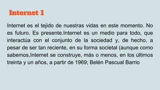 Internet 1
Internet es el tejido de nuestras vidas en este momento. No
es futuro. Es presente.Internet es un medio para todo, que
interactúa con el conjunto de la sociedad y, de hecho, a
pesar de ser tan reciente, en su forma societal (aunque como
sabemos,Internet se construye, más o menos, en los últimos
treinta y un años, a partir de 1969; Belén Pascual Barrio
 