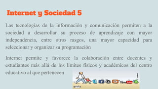 Internet y Sociedad 5
Las tecnologías de la información y comunicación permiten a la
sociedad a desarrollar su proceso de aprendizaje con mayor
independencia, entre otros rasgos, una mayor capacidad para
seleccionar y organizar su programación
Internet permite y favorece la colaboración entre docentes y
estudiantes más allá de los límites físicos y académicos del centro
educativo al que pertenecen
 