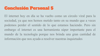Conclusión Personal 5
El internet hoy en día se ha vuelto como un circulo viral para la
sociedad, ya que nos hemos metido tanto en su mundo que a veces
podemos perder el sentido de lo que estamos haciendo. Pero sin
embargo el internet es una herramienta súper importante para el
mundo de la tecnología porque nos brinda una gran cantidad de
información que nos ayuda a resolver nuestras inquietudes
 