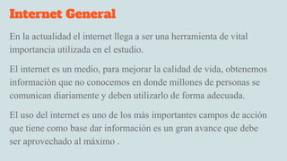 Internet General
En la actualidad el internet llega a ser una herramienta de vital
importancia utilizada en el estudio.
El internet es un medio, para mejorar la calidad de vida, obtenemos
informaciòn que no conocemos en donde millones de personas se
comunican diariamente y deben utilizarlo de forma adecuada.
El uso del internet es uno de los más importantes campos de acción
que tiene como base dar información es un gran avance que debe
ser aprovechado al máximo .
 